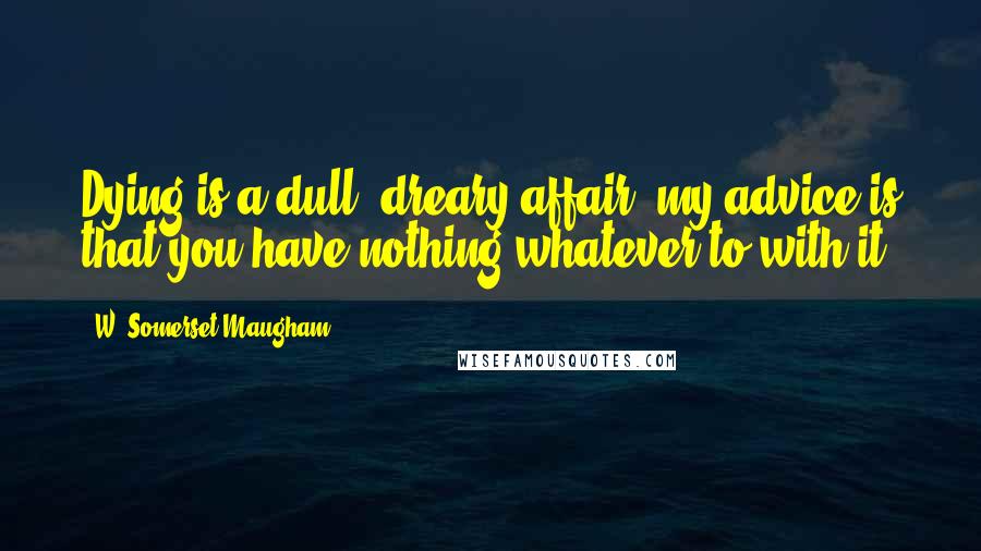 W. Somerset Maugham Quotes: Dying is a dull, dreary affair. my advice is that you have nothing whatever to with it.