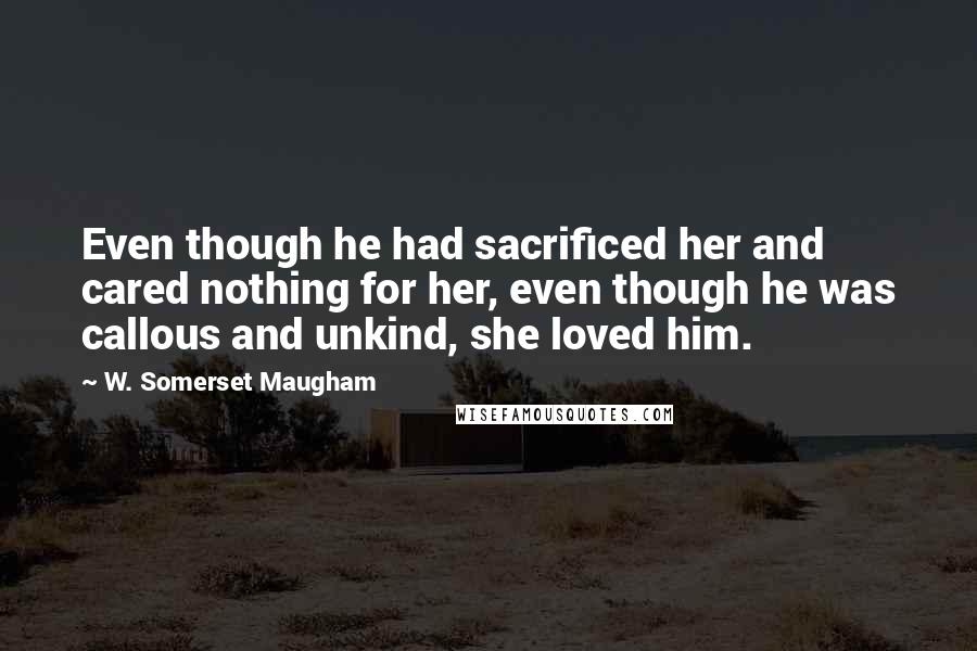 W. Somerset Maugham Quotes: Even though he had sacrificed her and cared nothing for her, even though he was callous and unkind, she loved him.