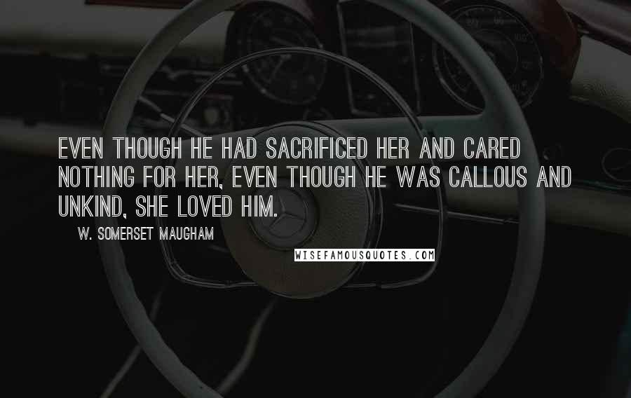 W. Somerset Maugham Quotes: Even though he had sacrificed her and cared nothing for her, even though he was callous and unkind, she loved him.