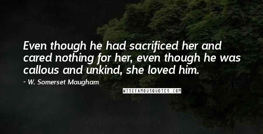 W. Somerset Maugham Quotes: Even though he had sacrificed her and cared nothing for her, even though he was callous and unkind, she loved him.