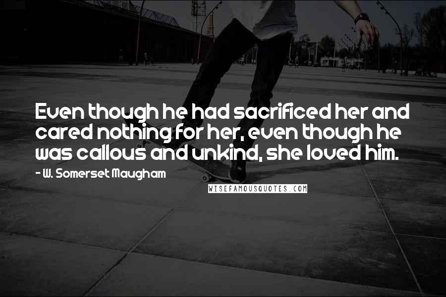 W. Somerset Maugham Quotes: Even though he had sacrificed her and cared nothing for her, even though he was callous and unkind, she loved him.