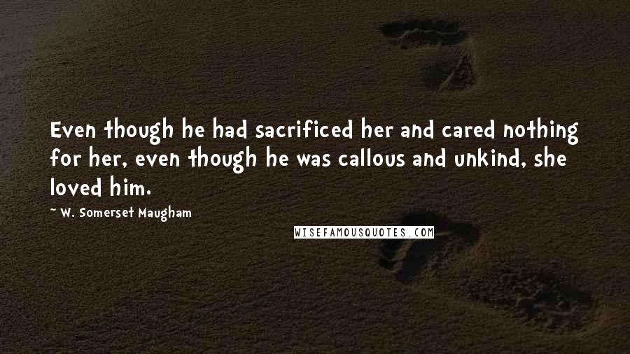 W. Somerset Maugham Quotes: Even though he had sacrificed her and cared nothing for her, even though he was callous and unkind, she loved him.