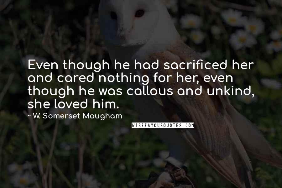 W. Somerset Maugham Quotes: Even though he had sacrificed her and cared nothing for her, even though he was callous and unkind, she loved him.