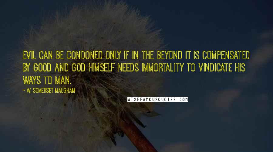 W. Somerset Maugham Quotes: Evil can be condoned only if in the beyond it is compensated by good and god himself needs immortality to vindicate his ways to man.