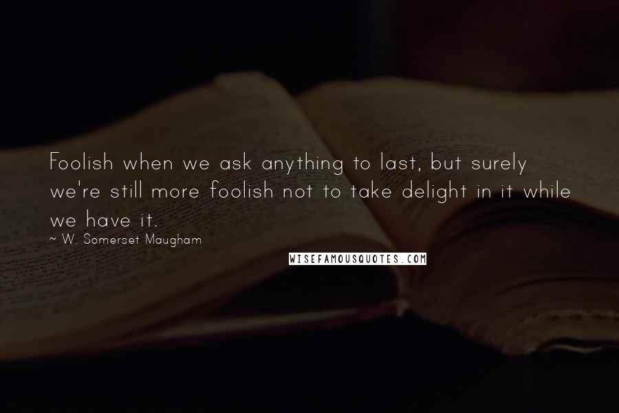 W. Somerset Maugham Quotes: Foolish when we ask anything to last, but surely we're still more foolish not to take delight in it while we have it.