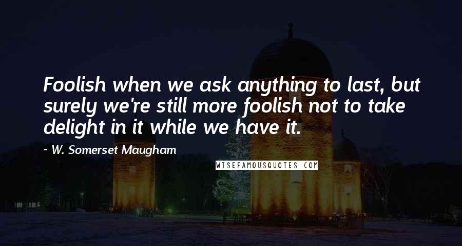 W. Somerset Maugham Quotes: Foolish when we ask anything to last, but surely we're still more foolish not to take delight in it while we have it.