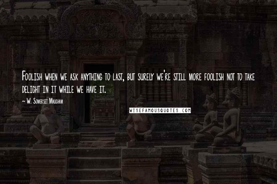 W. Somerset Maugham Quotes: Foolish when we ask anything to last, but surely we're still more foolish not to take delight in it while we have it.