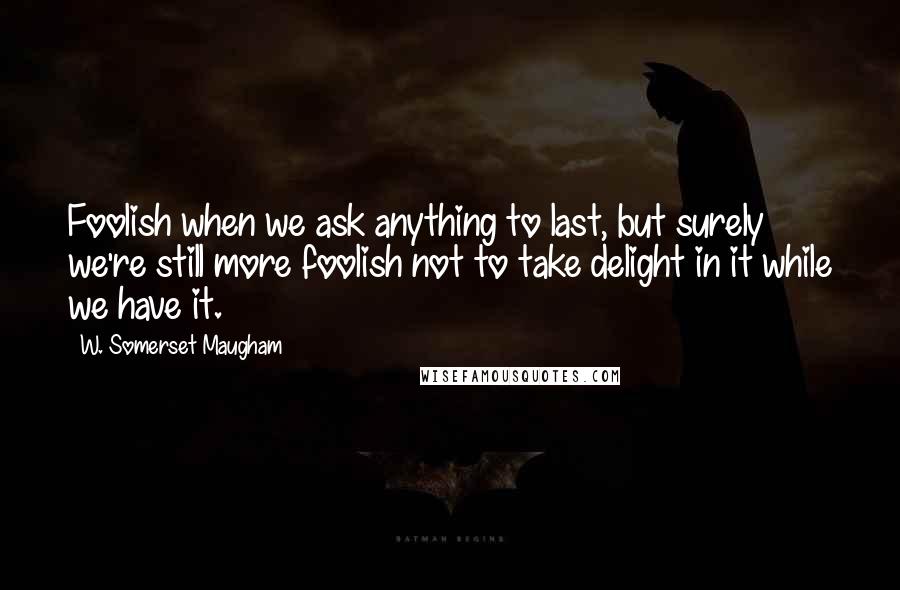 W. Somerset Maugham Quotes: Foolish when we ask anything to last, but surely we're still more foolish not to take delight in it while we have it.