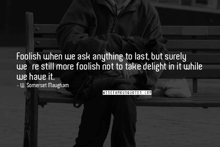 W. Somerset Maugham Quotes: Foolish when we ask anything to last, but surely we're still more foolish not to take delight in it while we have it.