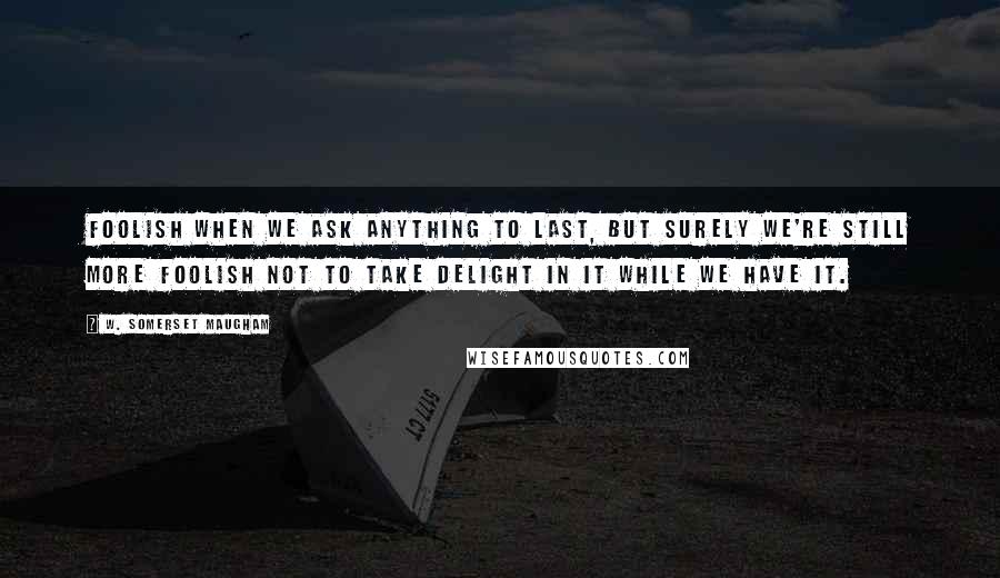 W. Somerset Maugham Quotes: Foolish when we ask anything to last, but surely we're still more foolish not to take delight in it while we have it.