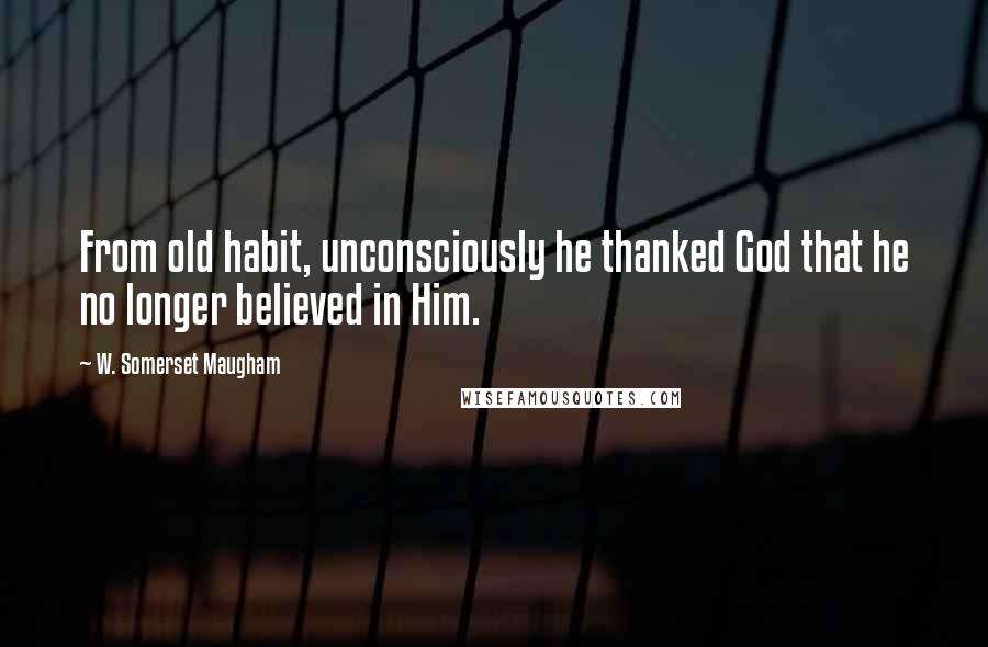 W. Somerset Maugham Quotes: From old habit, unconsciously he thanked God that he no longer believed in Him.