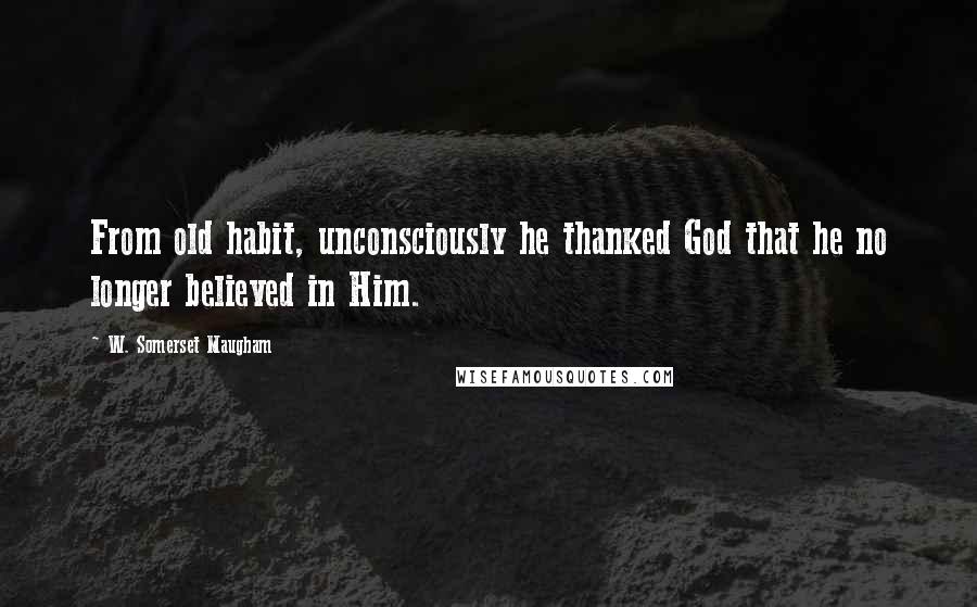 W. Somerset Maugham Quotes: From old habit, unconsciously he thanked God that he no longer believed in Him.