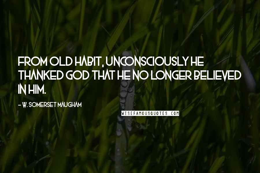 W. Somerset Maugham Quotes: From old habit, unconsciously he thanked God that he no longer believed in Him.