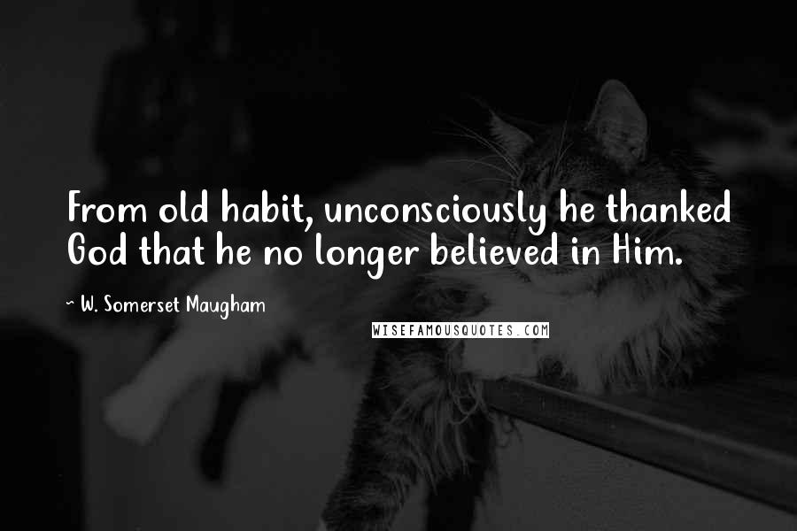 W. Somerset Maugham Quotes: From old habit, unconsciously he thanked God that he no longer believed in Him.