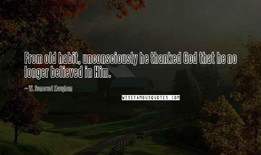 W. Somerset Maugham Quotes: From old habit, unconsciously he thanked God that he no longer believed in Him.