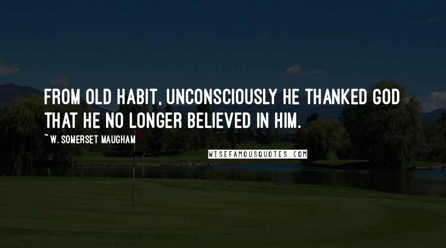 W. Somerset Maugham Quotes: From old habit, unconsciously he thanked God that he no longer believed in Him.