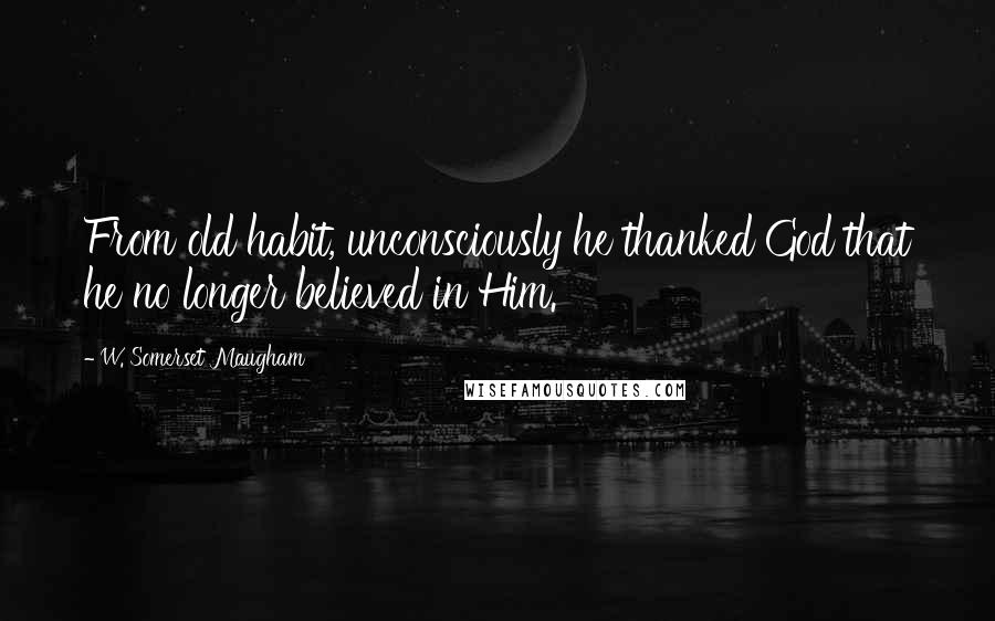 W. Somerset Maugham Quotes: From old habit, unconsciously he thanked God that he no longer believed in Him.