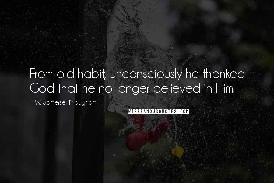 W. Somerset Maugham Quotes: From old habit, unconsciously he thanked God that he no longer believed in Him.