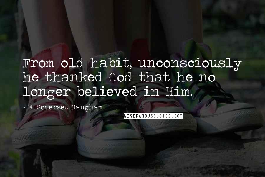 W. Somerset Maugham Quotes: From old habit, unconsciously he thanked God that he no longer believed in Him.