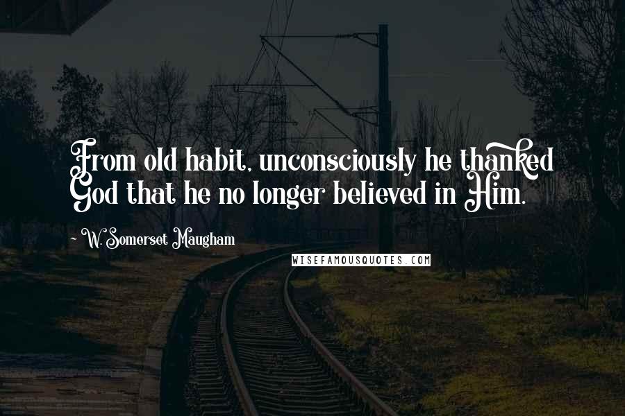 W. Somerset Maugham Quotes: From old habit, unconsciously he thanked God that he no longer believed in Him.