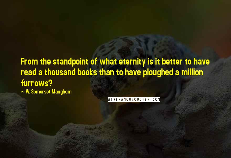 W. Somerset Maugham Quotes: From the standpoint of what eternity is it better to have read a thousand books than to have ploughed a million furrows?