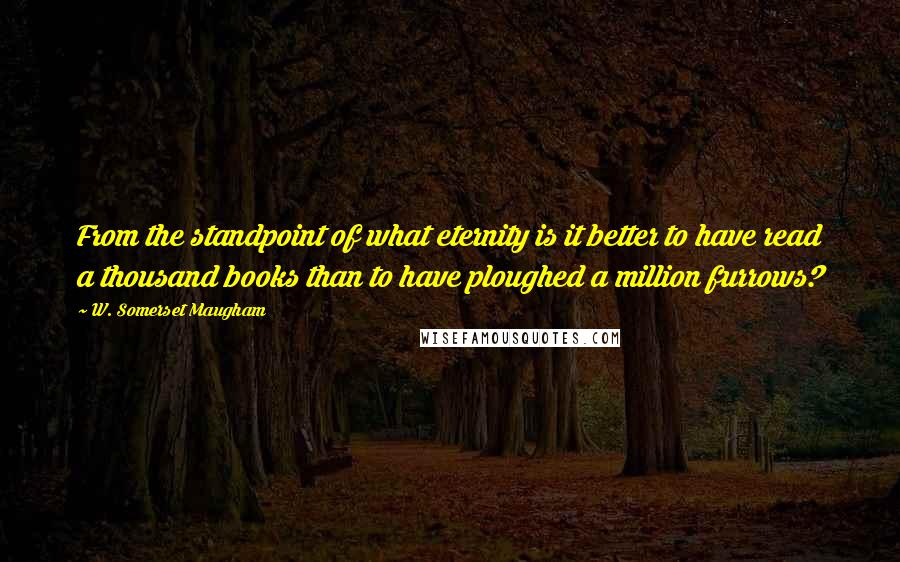 W. Somerset Maugham Quotes: From the standpoint of what eternity is it better to have read a thousand books than to have ploughed a million furrows?
