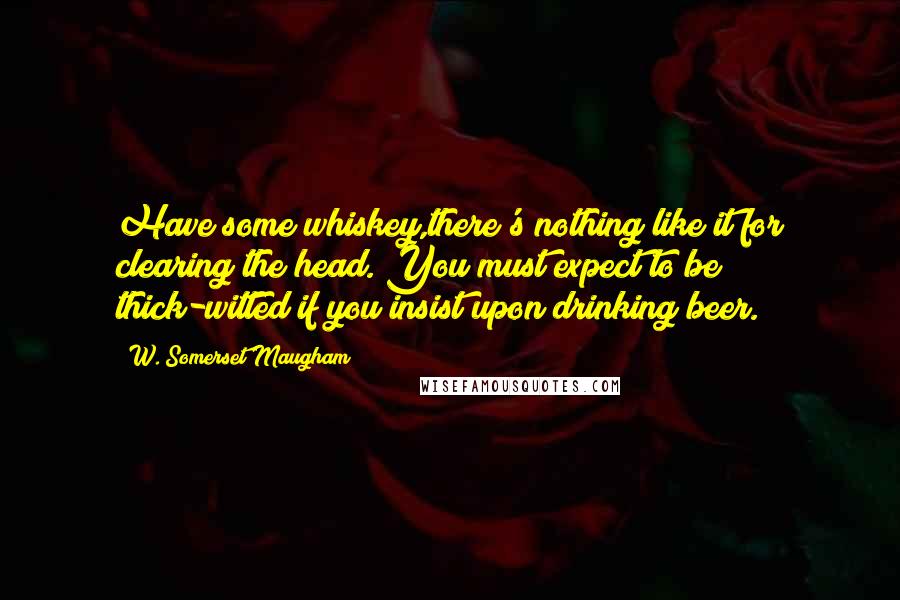 W. Somerset Maugham Quotes: Have some whiskey,there's nothing like it for clearing the head. You must expect to be thick-witted if you insist upon drinking beer.