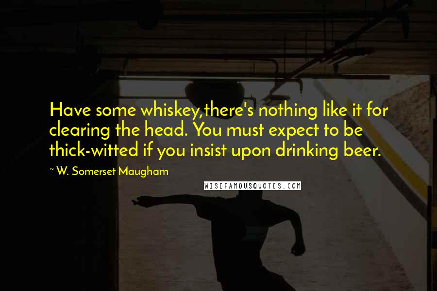 W. Somerset Maugham Quotes: Have some whiskey,there's nothing like it for clearing the head. You must expect to be thick-witted if you insist upon drinking beer.