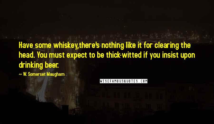 W. Somerset Maugham Quotes: Have some whiskey,there's nothing like it for clearing the head. You must expect to be thick-witted if you insist upon drinking beer.