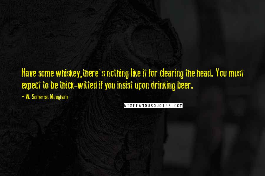 W. Somerset Maugham Quotes: Have some whiskey,there's nothing like it for clearing the head. You must expect to be thick-witted if you insist upon drinking beer.