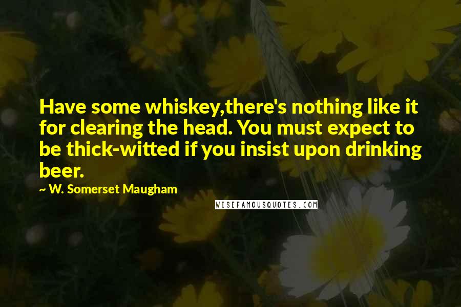 W. Somerset Maugham Quotes: Have some whiskey,there's nothing like it for clearing the head. You must expect to be thick-witted if you insist upon drinking beer.