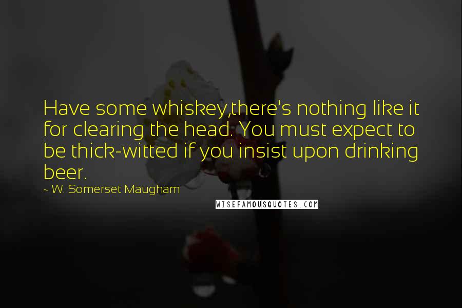 W. Somerset Maugham Quotes: Have some whiskey,there's nothing like it for clearing the head. You must expect to be thick-witted if you insist upon drinking beer.