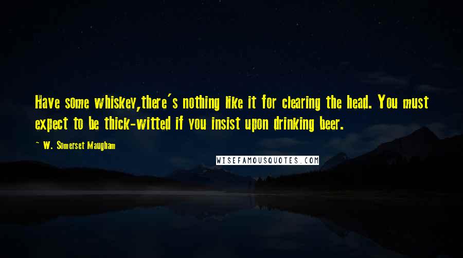 W. Somerset Maugham Quotes: Have some whiskey,there's nothing like it for clearing the head. You must expect to be thick-witted if you insist upon drinking beer.