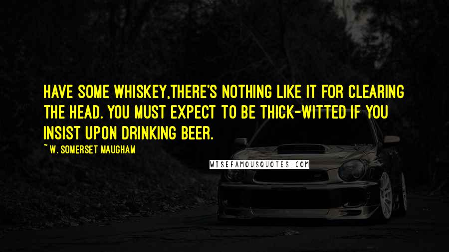 W. Somerset Maugham Quotes: Have some whiskey,there's nothing like it for clearing the head. You must expect to be thick-witted if you insist upon drinking beer.