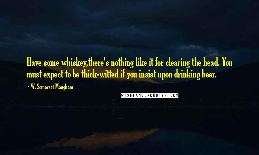 W. Somerset Maugham Quotes: Have some whiskey,there's nothing like it for clearing the head. You must expect to be thick-witted if you insist upon drinking beer.