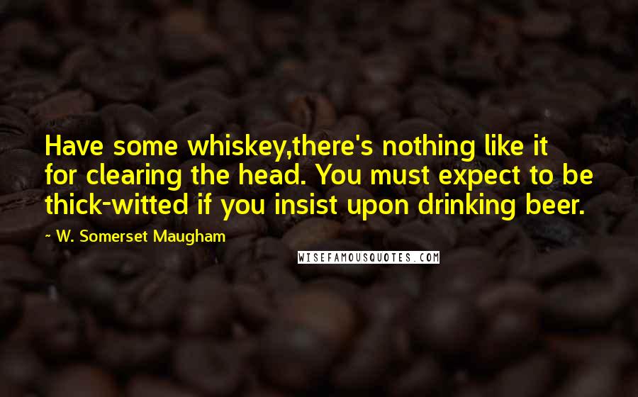 W. Somerset Maugham Quotes: Have some whiskey,there's nothing like it for clearing the head. You must expect to be thick-witted if you insist upon drinking beer.