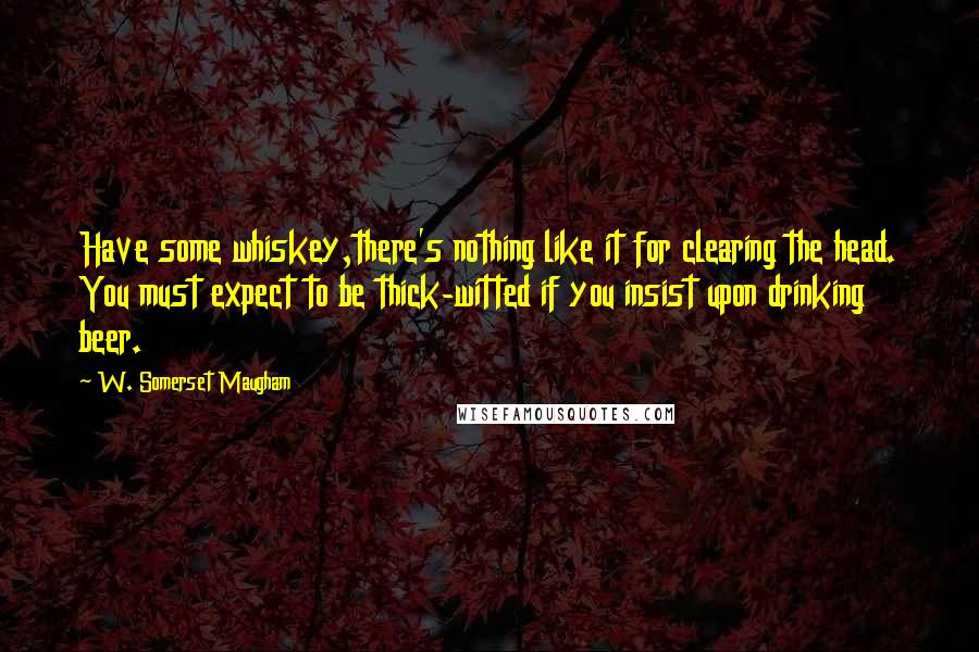 W. Somerset Maugham Quotes: Have some whiskey,there's nothing like it for clearing the head. You must expect to be thick-witted if you insist upon drinking beer.