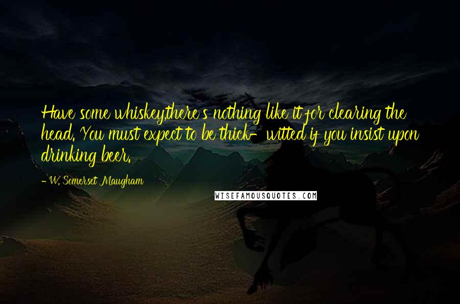 W. Somerset Maugham Quotes: Have some whiskey,there's nothing like it for clearing the head. You must expect to be thick-witted if you insist upon drinking beer.