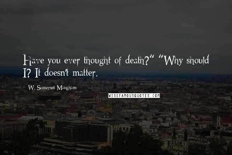 W. Somerset Maugham Quotes: Have you ever thought of death?" "Why should I? It doesn't matter.