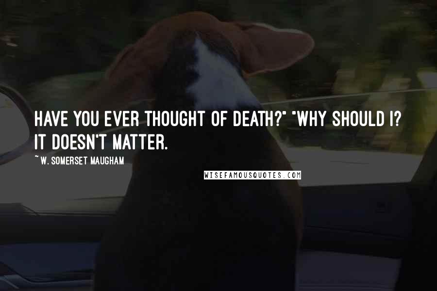 W. Somerset Maugham Quotes: Have you ever thought of death?" "Why should I? It doesn't matter.