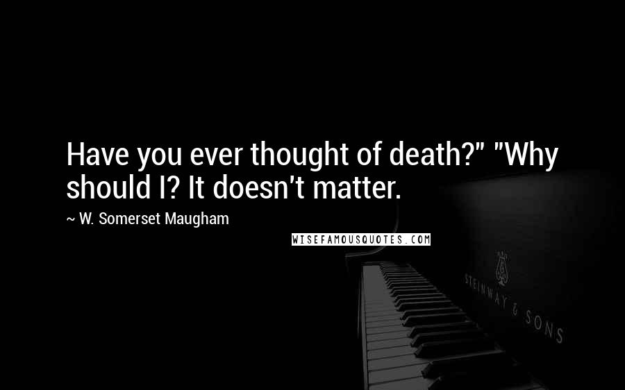 W. Somerset Maugham Quotes: Have you ever thought of death?" "Why should I? It doesn't matter.