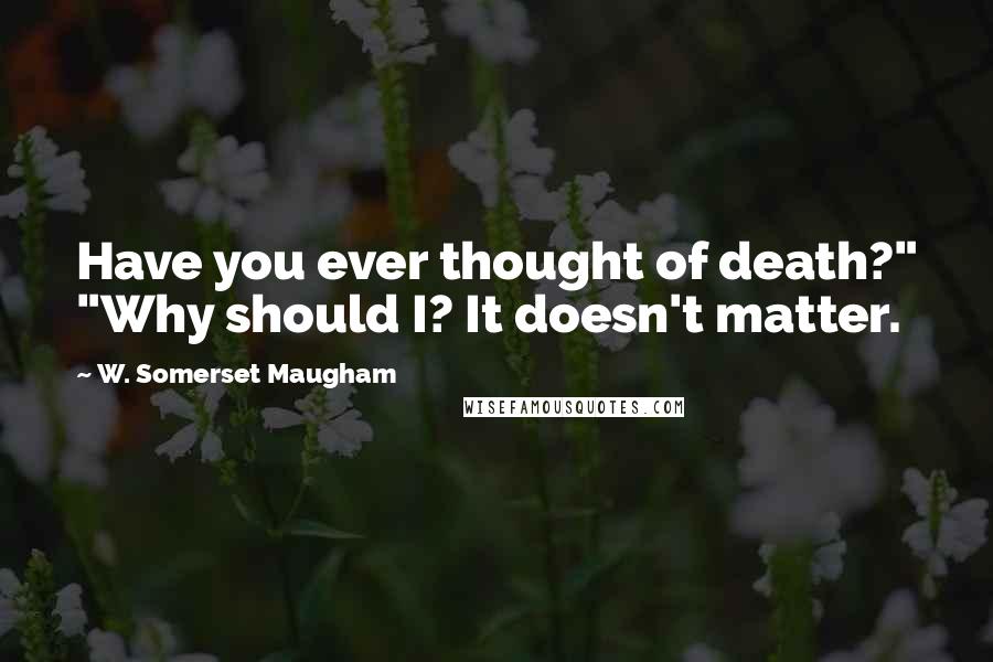 W. Somerset Maugham Quotes: Have you ever thought of death?" "Why should I? It doesn't matter.