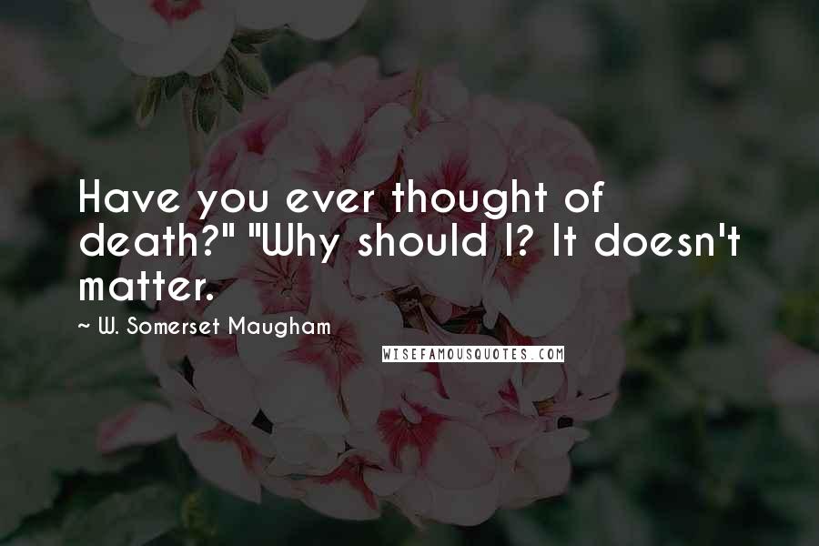 W. Somerset Maugham Quotes: Have you ever thought of death?" "Why should I? It doesn't matter.