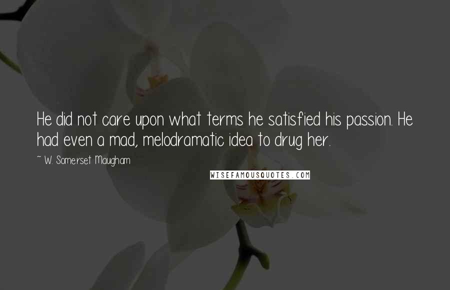 W. Somerset Maugham Quotes: He did not care upon what terms he satisfied his passion. He had even a mad, melodramatic idea to drug her.