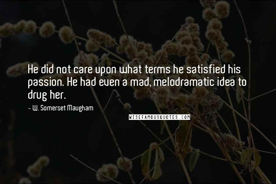 W. Somerset Maugham Quotes: He did not care upon what terms he satisfied his passion. He had even a mad, melodramatic idea to drug her.