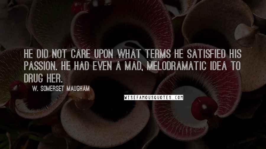 W. Somerset Maugham Quotes: He did not care upon what terms he satisfied his passion. He had even a mad, melodramatic idea to drug her.