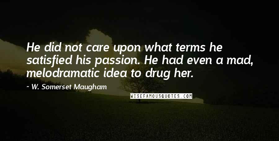 W. Somerset Maugham Quotes: He did not care upon what terms he satisfied his passion. He had even a mad, melodramatic idea to drug her.