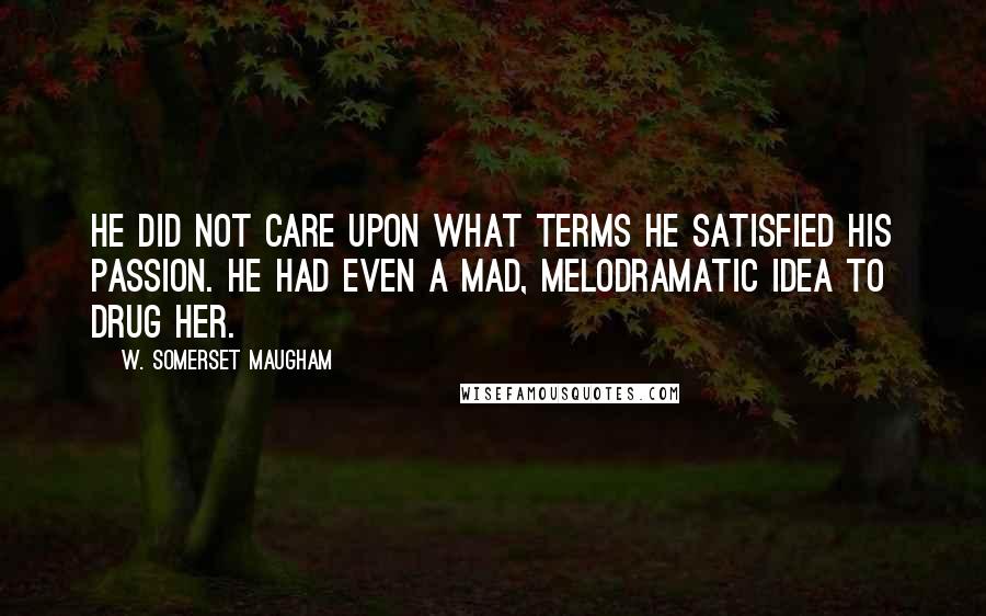 W. Somerset Maugham Quotes: He did not care upon what terms he satisfied his passion. He had even a mad, melodramatic idea to drug her.