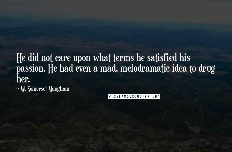 W. Somerset Maugham Quotes: He did not care upon what terms he satisfied his passion. He had even a mad, melodramatic idea to drug her.