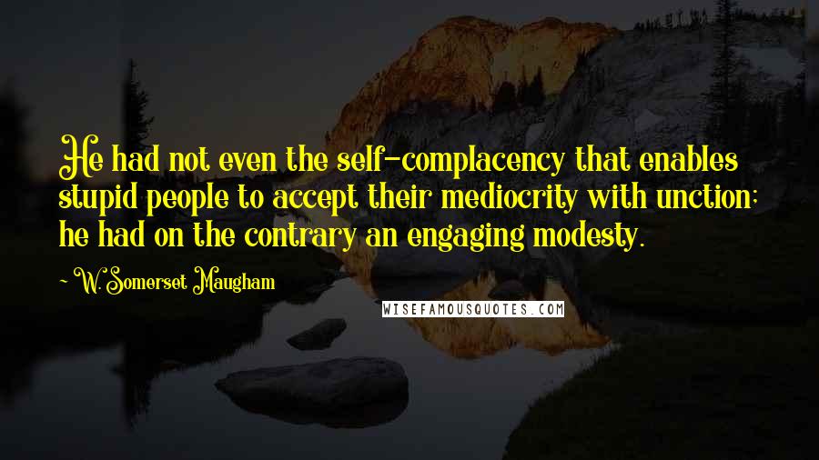 W. Somerset Maugham Quotes: He had not even the self-complacency that enables stupid people to accept their mediocrity with unction; he had on the contrary an engaging modesty.